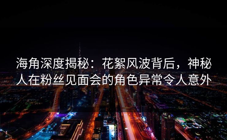 海角深度揭秘：花絮风波背后，神秘人在粉丝见面会的角色异常令人意外