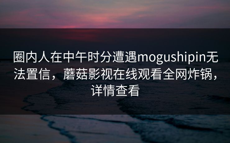 圈内人在中午时分遭遇mogushipin无法置信，蘑菇影视在线观看全网炸锅，详情查看