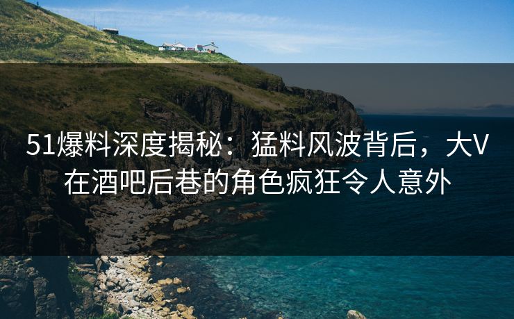 51爆料深度揭秘：猛料风波背后，大V在酒吧后巷的角色疯狂令人意外