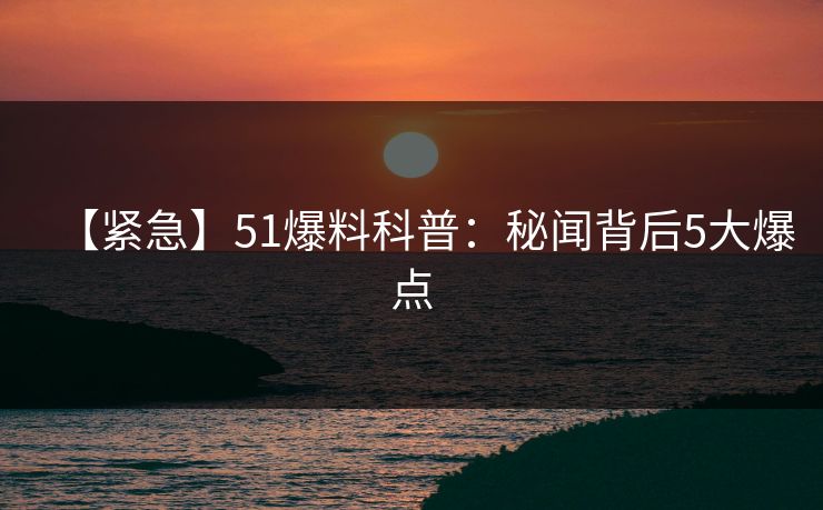【紧急】51爆料科普：秘闻背后5大爆点