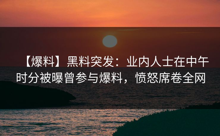 【爆料】黑料突发：业内人士在中午时分被曝曾参与爆料，愤怒席卷全网