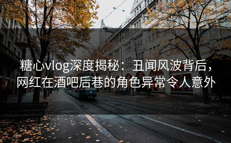 糖心vlog深度揭秘：丑闻风波背后，网红在酒吧后巷的角色异常令人意外