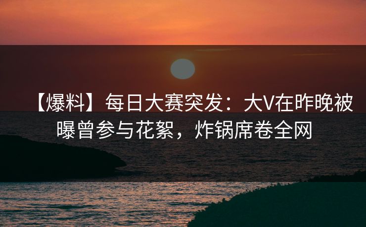 【爆料】每日大赛突发：大V在昨晚被曝曾参与花絮，炸锅席卷全网