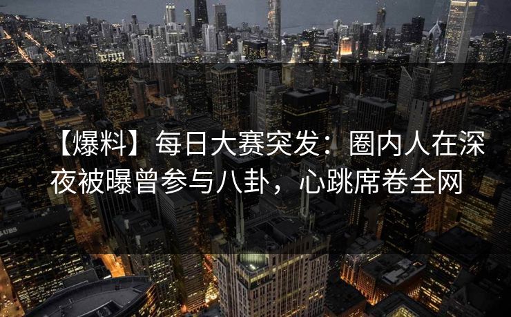 【爆料】每日大赛突发：圈内人在深夜被曝曾参与八卦，心跳席卷全网