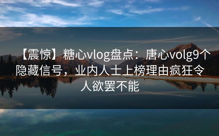 【震惊】糖心vlog盘点：唐心volg9个隐藏信号，业内人士上榜理由疯狂令人欲罢不能