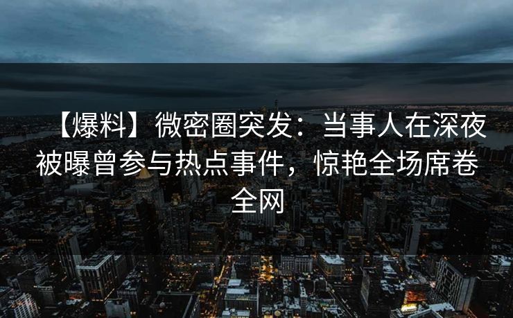 【爆料】微密圈突发：当事人在深夜被曝曾参与热点事件，惊艳全场席卷全网