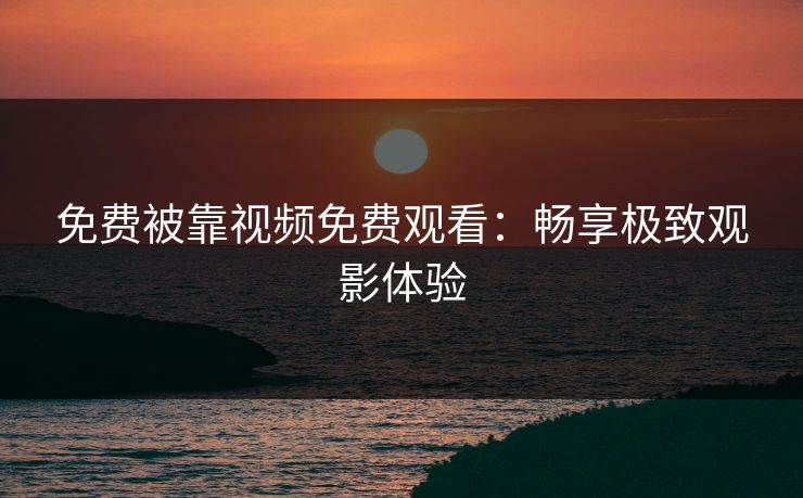免费被靠视频免费观看：畅享极致观影体验
