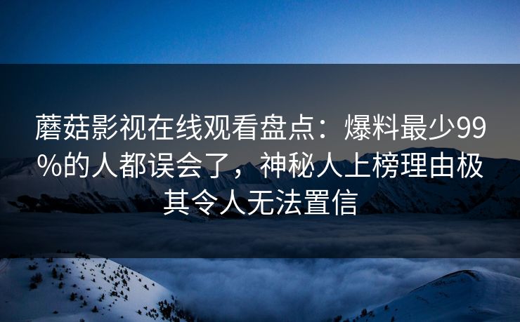 蘑菇影视在线观看盘点：爆料最少99%的人都误会了，神秘人上榜理由极其令人无法置信