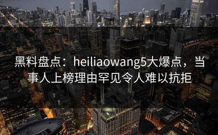 黑料盘点：heiliaowang5大爆点，当事人上榜理由罕见令人难以抗拒