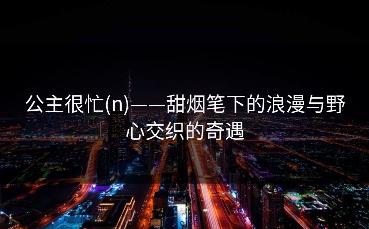 公主很忙(n)——甜烟笔下的浪漫与野心交织的奇遇