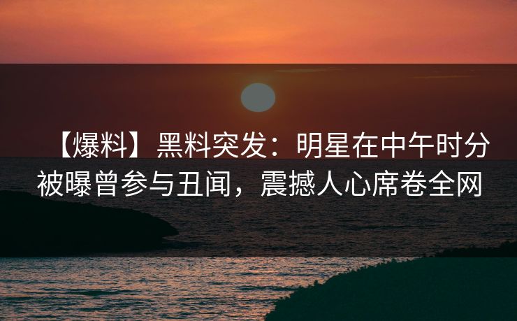 【爆料】黑料突发：明星在中午时分被曝曾参与丑闻，震撼人心席卷全网