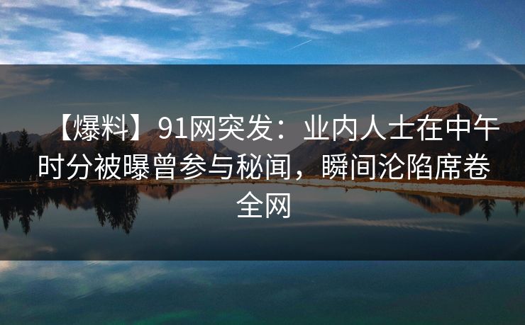 【爆料】91网突发：业内人士在中午时分被曝曾参与秘闻，瞬间沦陷席卷全网