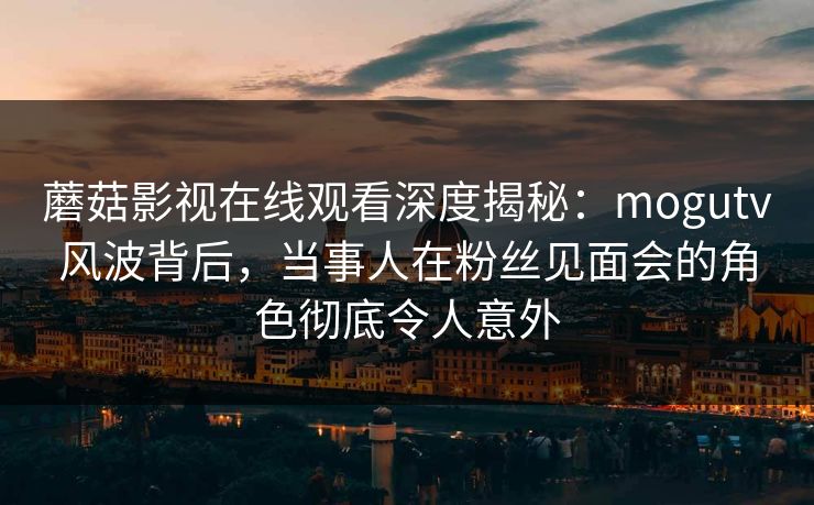 蘑菇影视在线观看深度揭秘：mogutv风波背后，当事人在粉丝见面会的角色彻底令人意外