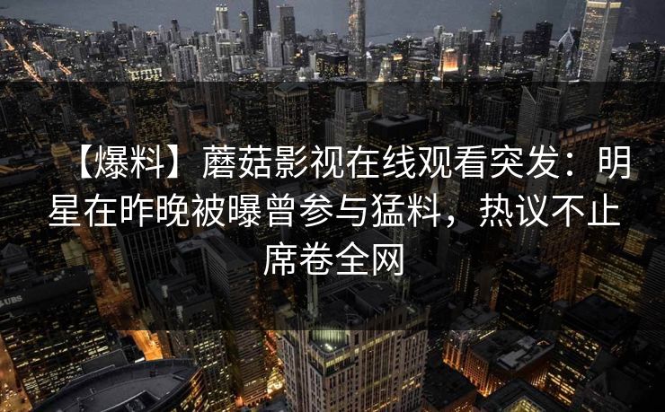 【爆料】蘑菇影视在线观看突发：明星在昨晚被曝曾参与猛料，热议不止席卷全网