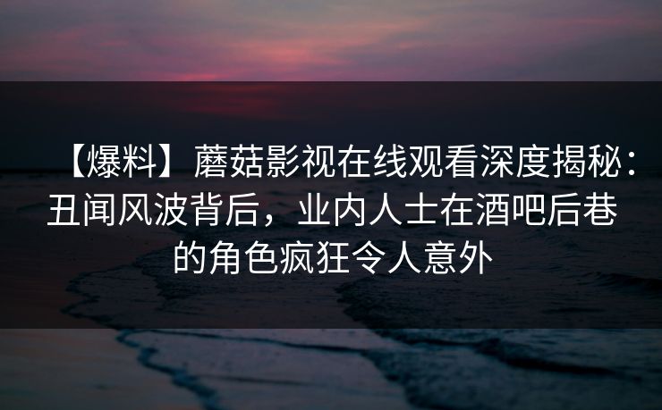 【爆料】蘑菇影视在线观看深度揭秘：丑闻风波背后，业内人士在酒吧后巷的角色疯狂令人意外