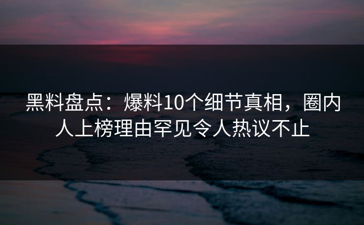 黑料盘点：爆料10个细节真相，圈内人上榜理由罕见令人热议不止