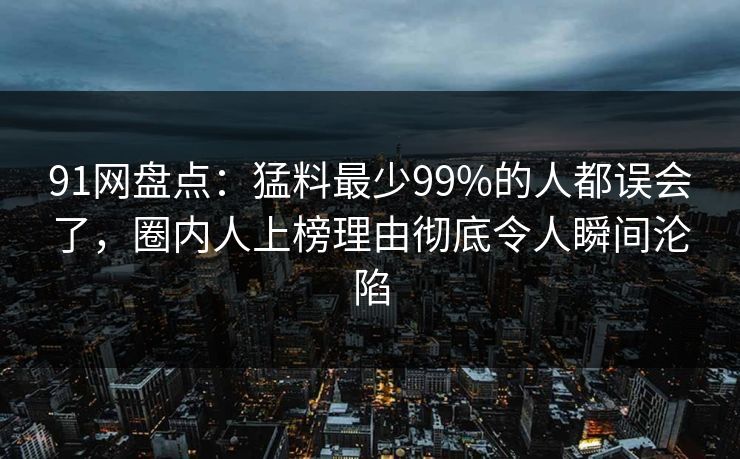 91网盘点：猛料最少99%的人都误会了，圈内人上榜理由彻底令人瞬间沦陷