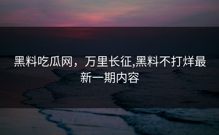 黑料吃瓜网，万里长征,黑料不打烊最新一期内容