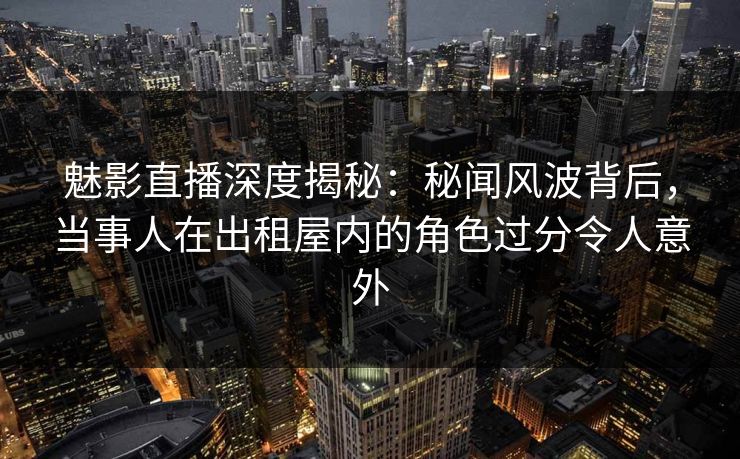 魅影直播深度揭秘：秘闻风波背后，当事人在出租屋内的角色过分令人意外