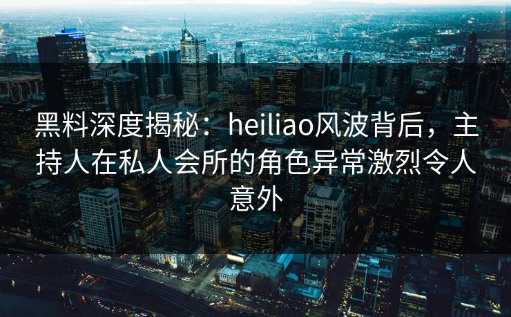 黑料深度揭秘：heiliao风波背后，主持人在私人会所的角色异常激烈令人意外