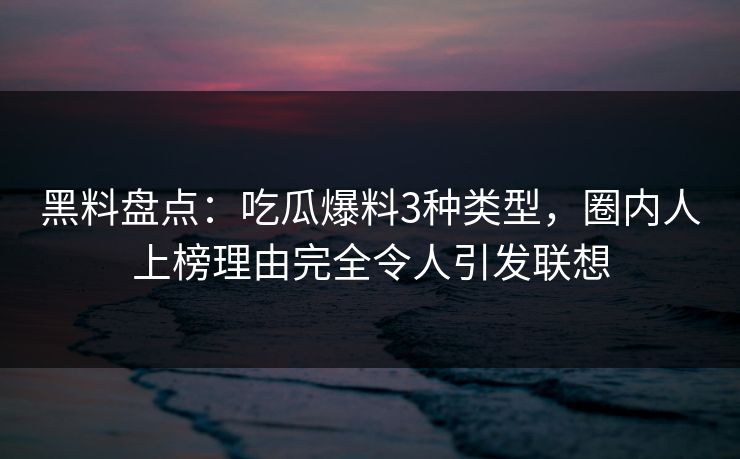 黑料盘点：吃瓜爆料3种类型，圈内人上榜理由完全令人引发联想