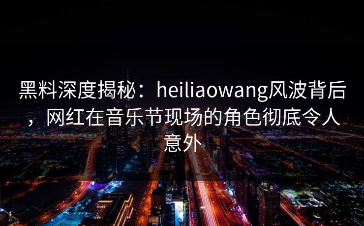 黑料深度揭秘：heiliaowang风波背后，网红在音乐节现场的角色彻底令人意外
