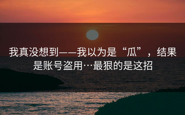 我真没想到——我以为是“瓜”，结果是账号盗用…最狠的是这招