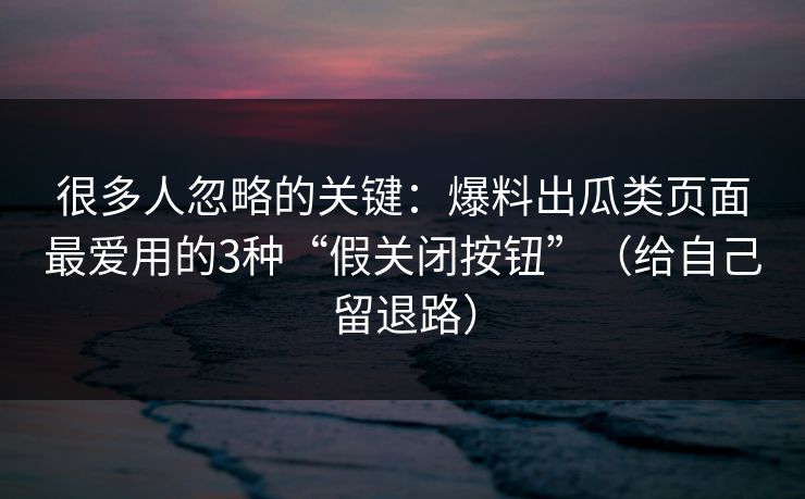很多人忽略的关键：爆料出瓜类页面最爱用的3种“假关闭按钮”（给自己留退路）