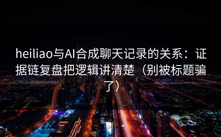 heiliao与AI合成聊天记录的关系：证据链复盘把逻辑讲清楚（别被标题骗了）