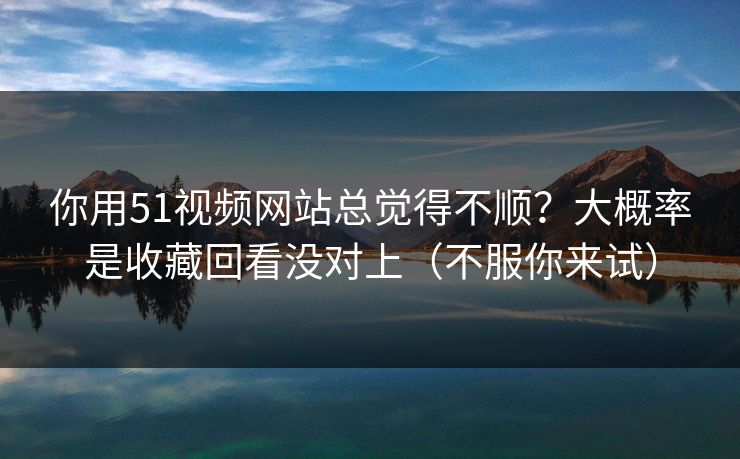 你用51视频网站总觉得不顺？大概率是收藏回看没对上（不服你来试）