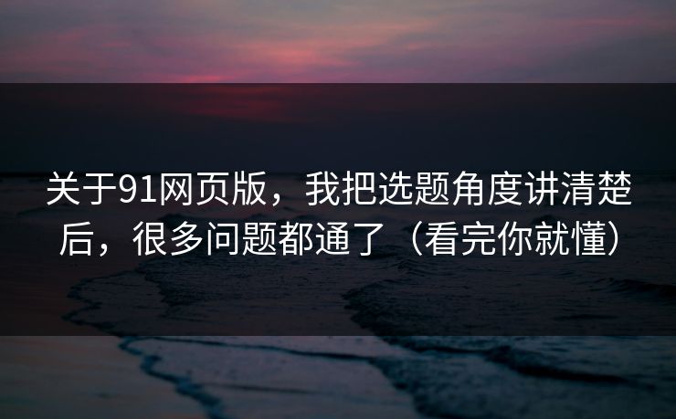 关于91网页版，我把选题角度讲清楚后，很多问题都通了（看完你就懂）